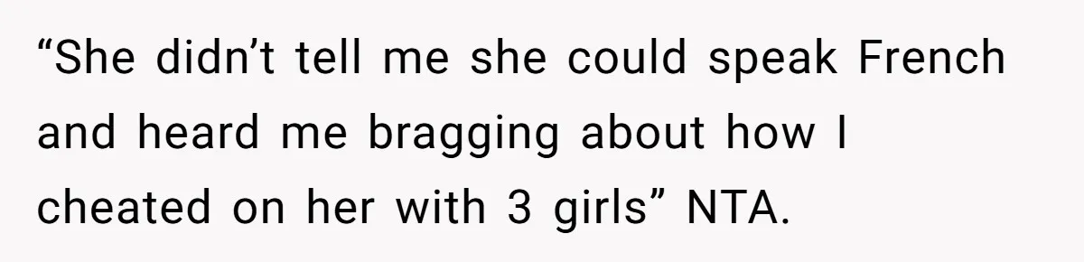 She Hid Her French Skills Out Of Insecurity, Now Her Cheating Boyfriend Says He Can’t Trust Her “She didn’t tell me she could speak French and heard me bragging about how I cheated on her with 3 girls” NTA.