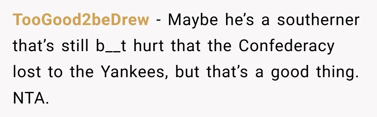 TooGood2beDrew − Maybe he’s a southerner that’s still b__t hurt that the Confederacy lost to the Yankees, but that’s a good thing. NTA.