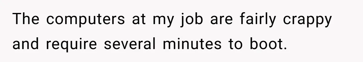 The computers at my job are fairly crappy and require several minutes to boot.