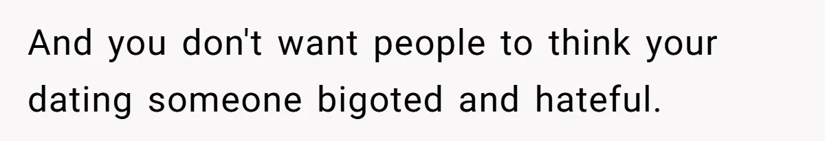 And you don't want people to think your dating someone bigoted and hateful.