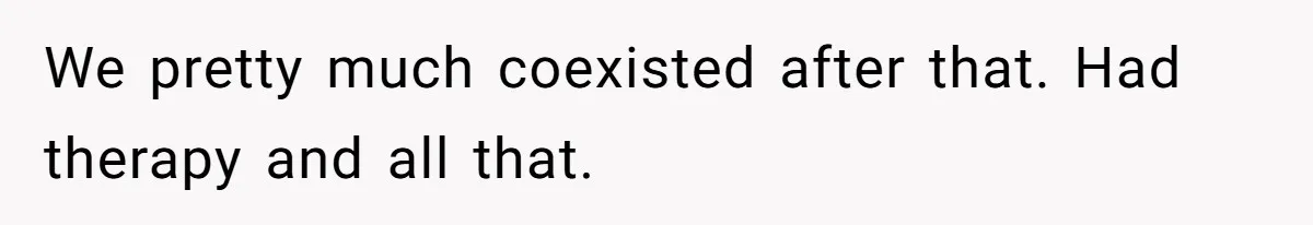 We pretty much coexisted after that. Had therapy and all that.
