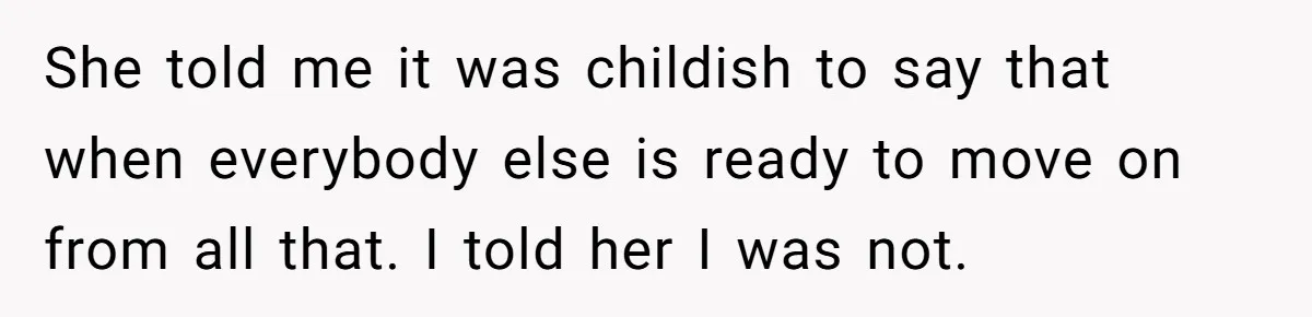 She told me it was childish to say that when everybody else is ready to move on from all that. I told her I was not.
