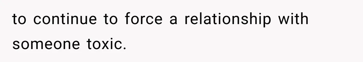 to continue to force a relationship with someone toxic.