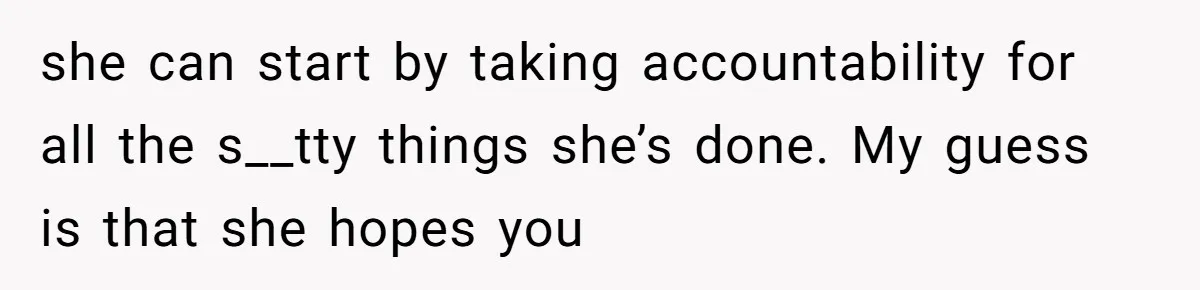 she can start by taking accountability for all the s__tty things she’s done. My guess is that she hopes you