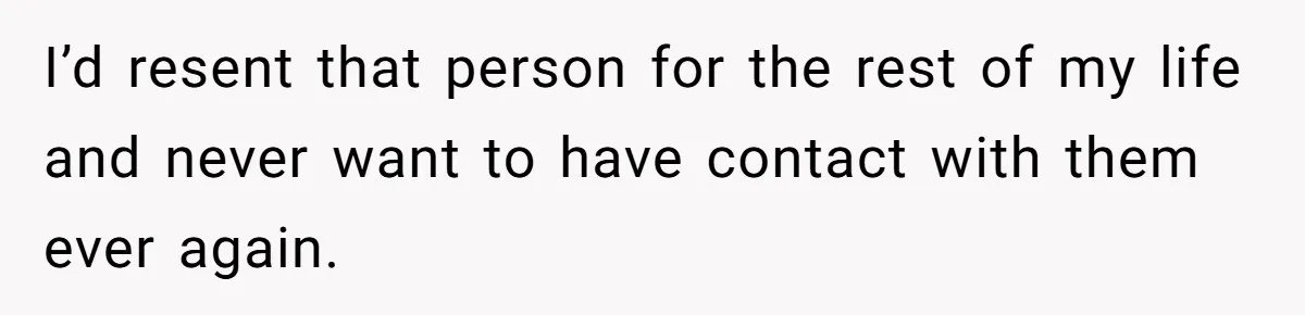 I’d resent that person for the rest of my life and never want to have contact with them ever again.