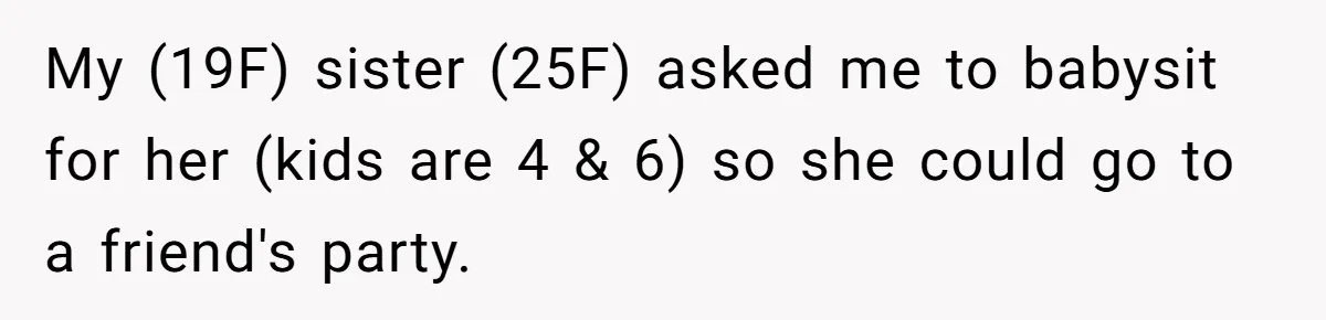 Woman Refuses To Skip Exam For Babysitting, Sister Calls Her Irresponsible For Using Daycare My (19F) sister (25F) asked me to babysit for her (kids are 4 & 6) so she could go to a friend's party.