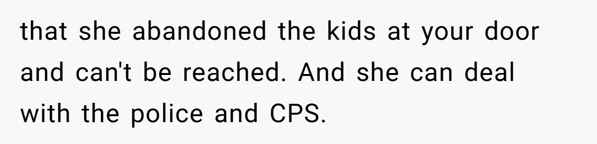 Woman Refuses To Skip Exam For Babysitting, Sister Calls Her Irresponsible For Using Daycare that she abandoned the kids at your door and can't be reached. And she can deal with the police and CPS.