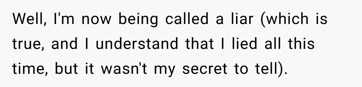 Well, I'm now being called a liar (which is true, and I understand that I lied all this time, but it wasn't my secret to tell).