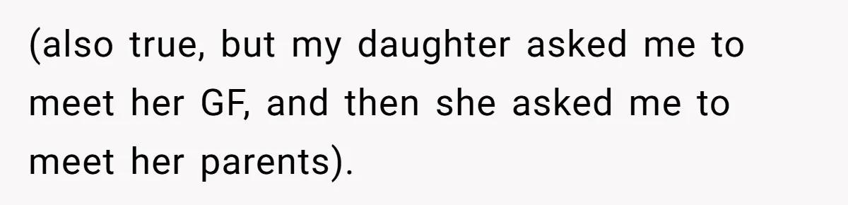 (also true, but my daughter asked me to meet her GF, and then she asked me to meet her parents).