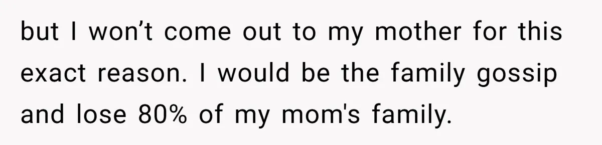 but I won’t come out to my mother for this exact reason. I would be the family gossip and lose 80% of my mom's family.