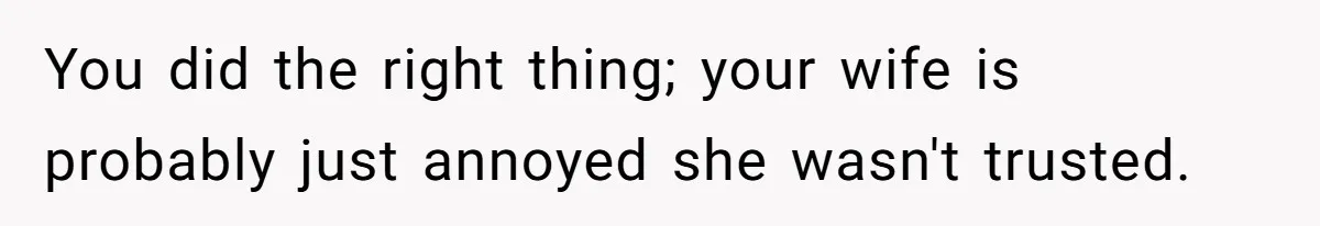 You did the right thing; your wife is probably just annoyed she wasn't trusted.