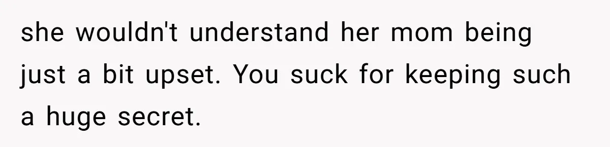 she wouldn't understand her mom being just a bit upset. You suck for keeping such a huge secret.