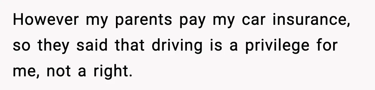 However my parents pay my car insurance, so they said that driving is a privilege for me, not a right.