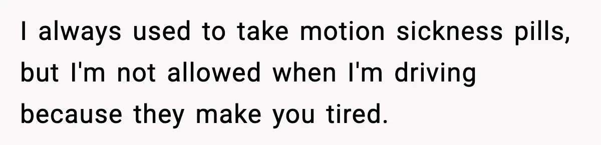 I always used to take motion sickness pills, but I'm not allowed when I'm driving because they make you tired.