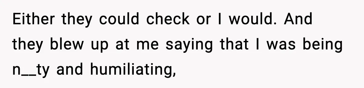 Either they could check or I would. And they blew up at me saying that I was being n__ty and humiliating,