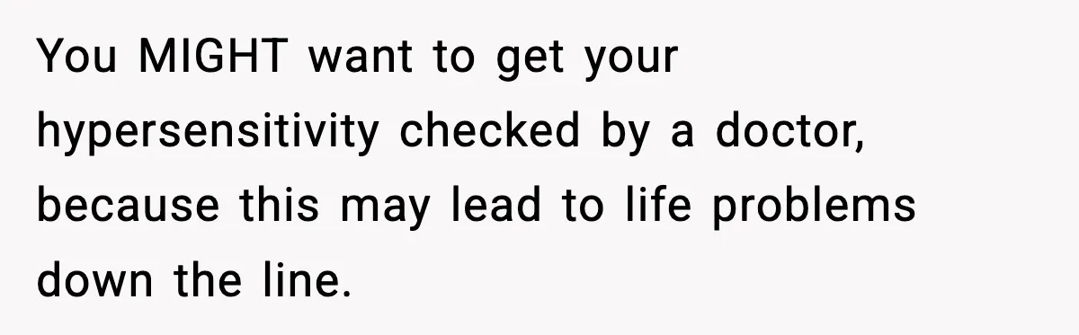 You MIGHT want to get your hypersensitivity checked by a doctor, because this may lead to life problems down the line.