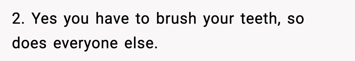 2. Yes you have to brush your teeth, so does everyone else.