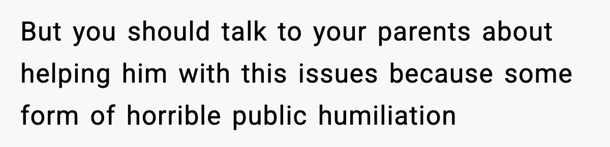 But you should talk to your parents about helping him with this issues because some form of horrible public humiliation