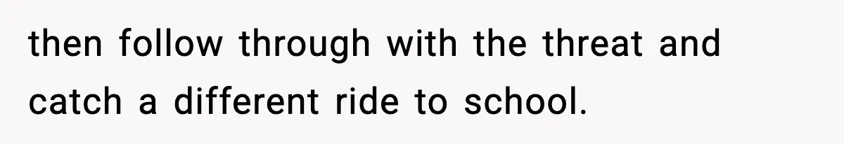 then follow through with the threat and catch a different ride to school.