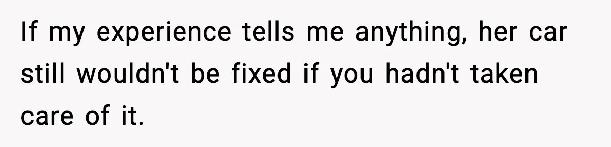 If my experience tells me anything, her car still wouldn't be fixed if you hadn't taken care of it.