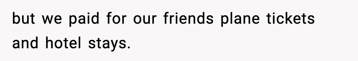 but we paid for our friends plane tickets and hotel stays.