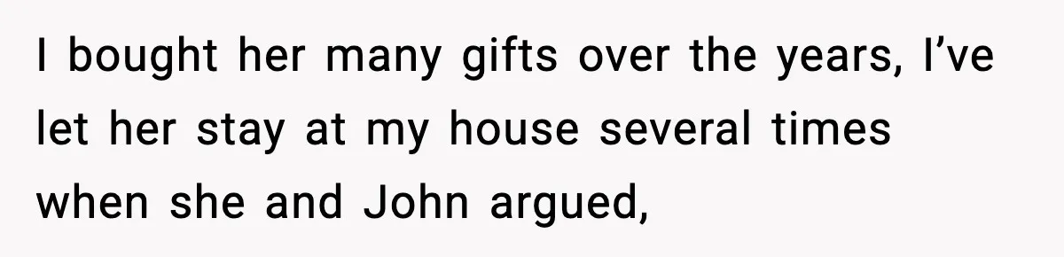 I bought her many gifts over the years, I’ve let her stay at my house several times when she and John argued,