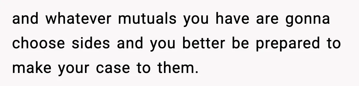 and whatever mutuals you have are gonna choose sides and you better be prepared to make your case to them.