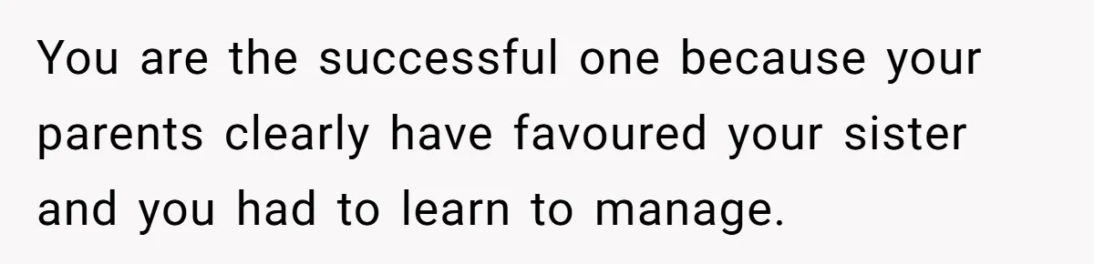 You are the successful one because your parents clearly have favoured your sister and you had to learn to manage.
