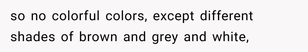 so no colorful colors, except different shades of brown and grey and white,