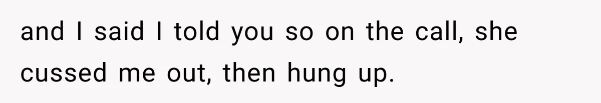 and I said I told you so on the call, she cussed me out, then hung up.