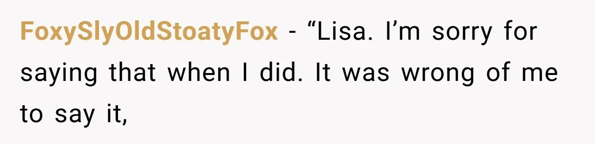 FoxySlyOldStoatyFox − “Lisa. I’m sorry for saying that when I did. It was wrong of me to say it,