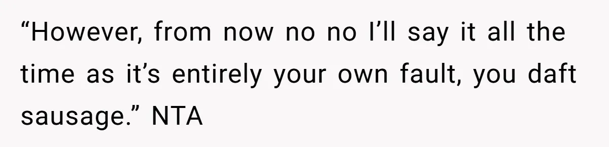 “However, from now no no I’ll say it all the time as it’s entirely your own fault, you daft sausage.” NTA
