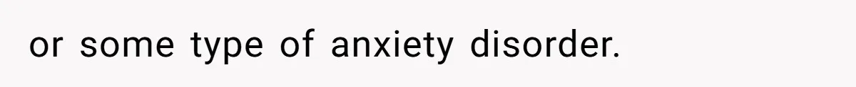 or some type of anxiety disorder.