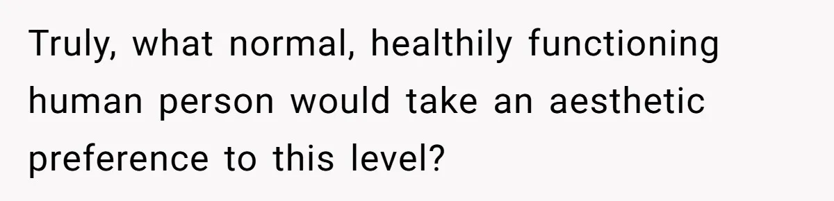 Truly, what normal, healthily functioning human person would take an aesthetic preference to this level?