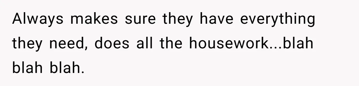 Always makes sure they have everything they need, does all the housework...blah blah blah.