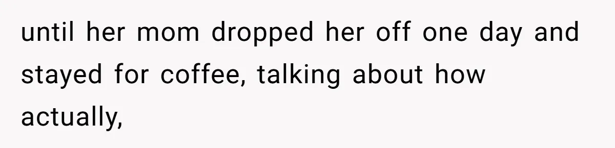 until her mom dropped her off one day and stayed for coffee, talking about how actually,
