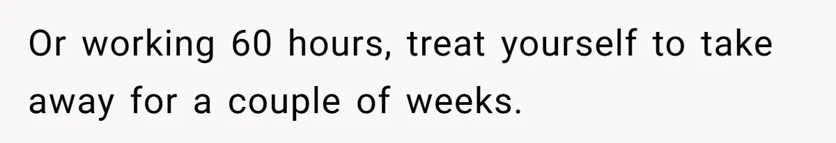 Or working 60 hours, treat yourself to take away for a couple of weeks.