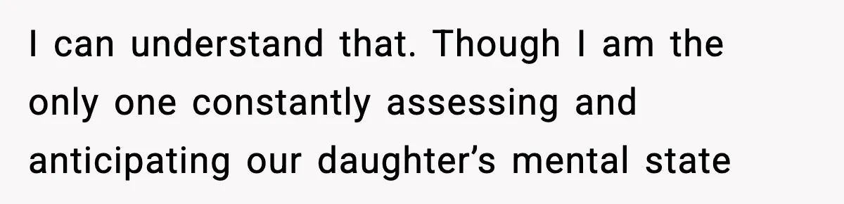 I can understand that. Though I am the only one constantly assessing and anticipating our daughter’s mental state