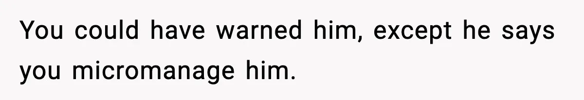 You could have warned him, except he says you micromanage him.
