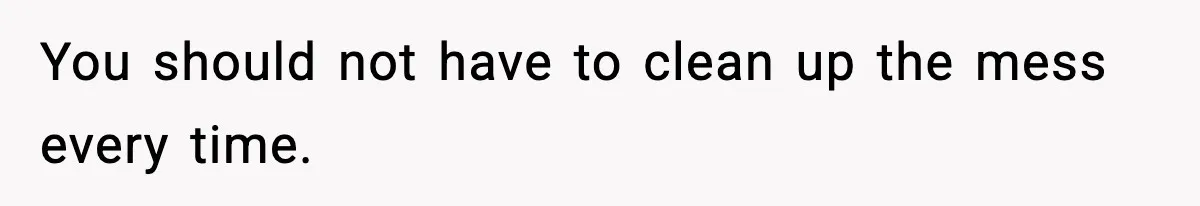 You should not have to clean up the mess every time.