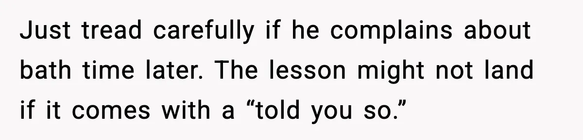 Just tread carefully if he complains about bath time later. The lesson might not land if it comes with a “told you so.”
