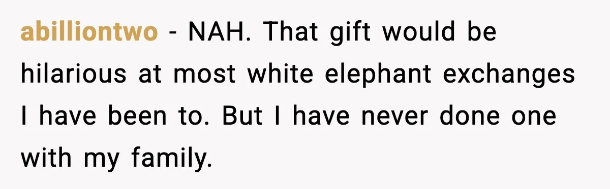 Christmas Party Gets Awkward After One Very Unusual Gift abilliontwo - NAH. That gift would be hilarious at most white elephant exchanges I have been to. But I have never done one with my family.