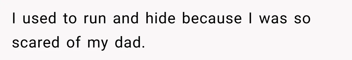 I used to run and hide because I was so scared of my dad.