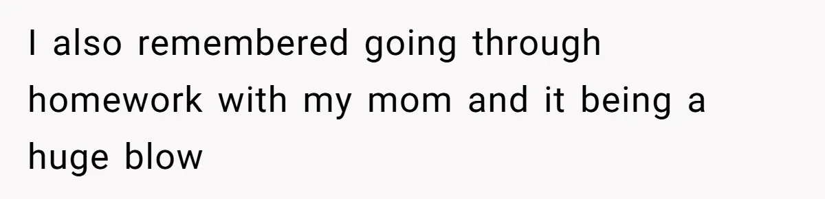 I also remembered going through homework with my mom and it being a huge blow