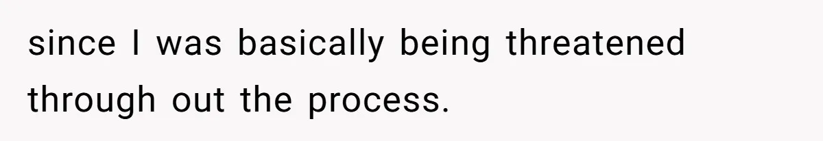 since I was basically being threatened through out the process.