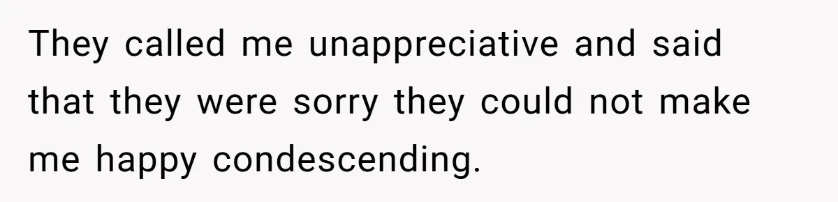 They called me unappreciative and said that they were sorry they could not make me happy condescending.
