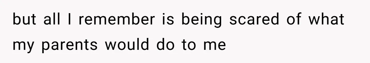but all I remember is being scared of what my parents would do to me