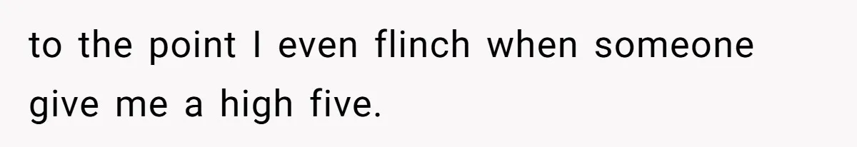to the point I even flinch when someone give me a high five.