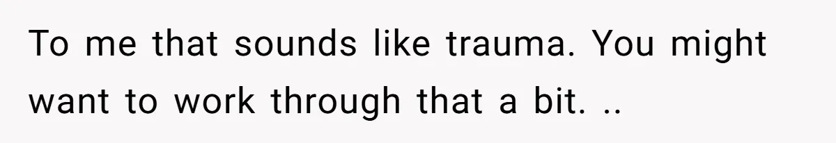 To me that sounds like trauma. You might want to work through that a bit. ..