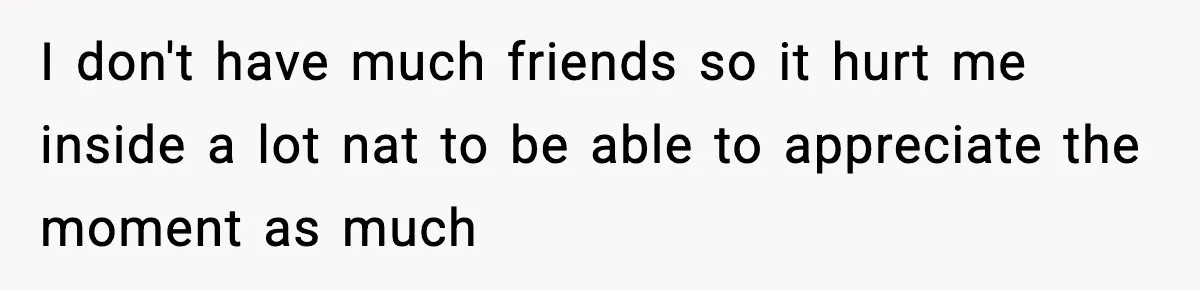 I don't have much friends so it hurt me inside a lot nat to be able to appreciate the moment as much